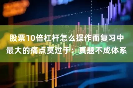 股票10倍杠杆怎么操作而复习中最大的痛点莫过于：真题不成体系