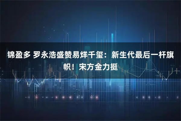 锦盈多 罗永浩盛赞易烊千玺：新生代最后一杆旗帜！宋方金力挺