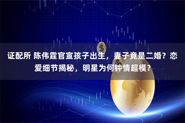 证配所 陈伟霆官宣孩子出生，妻子竟是二婚？恋爱细节揭秘，明星为何钟情超模？