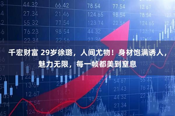 千宏财富 29岁徐璐，人间尤物！身材饱满诱人，魅力无限，每一帧都美到窒息