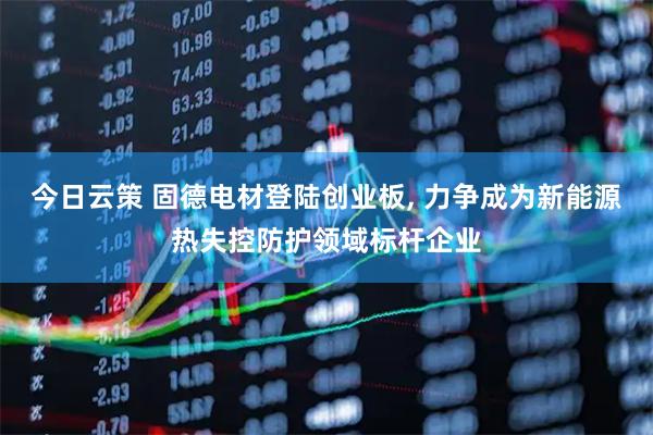 今日云策 固德电材登陆创业板, 力争成为新能源热失控防护领域标杆企业
