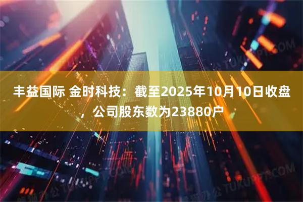 丰益国际 金时科技：截至2025年10月10日收盘，公司股东数为23880户