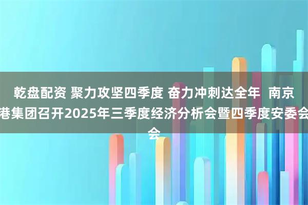 乾盘配资 聚力攻坚四季度 奋力冲刺达全年  南京港集团召开2025年三季度经济分析会暨四季度安委会
