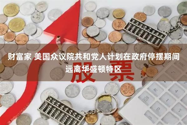 财富家 美国众议院共和党人计划在政府停摆期间远离华盛顿特区
