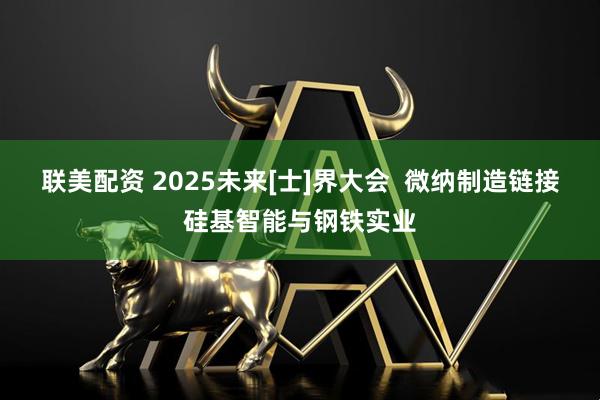 联美配资 2025未来[士]界大会  微纳制造链接硅基智能与钢铁实业