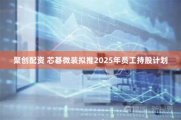 聚创配资 芯碁微装拟推2025年员工持股计划