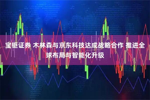 宝钜证券 木林森与京东科技达成战略合作 推进全球布局与智能化升级