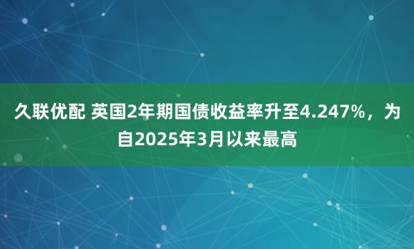 久联优配 英国2年期国债收益率升至4.247%，为自2025年3月以来最高