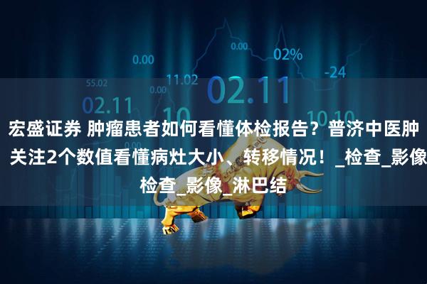 宏盛证券 肿瘤患者如何看懂体检报告？普济中医肿瘤专家：关注2个数值看懂病灶大小、转移情况！_检查_影像_淋巴结