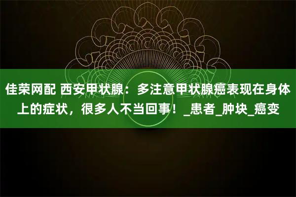 佳荣网配 西安甲状腺:多注意甲状腺癌表现在身体上的症状,很多人不当回事!_患者_肿块_癌变