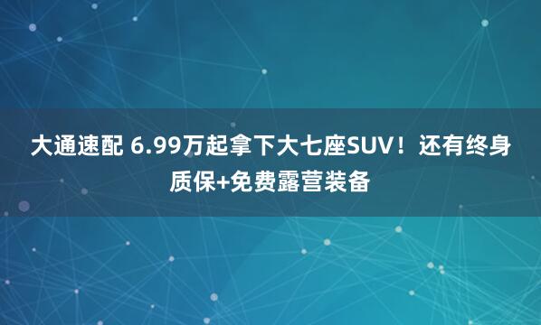 大通速配 6.99万起拿下大七座SUV!还有终身质保+免费露营装备