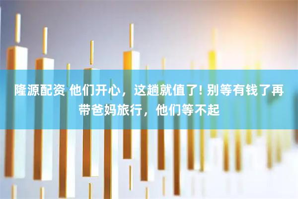 隆源配资 他们开心，这趟就值了! 别等有钱了再带爸妈旅行，他们等不起