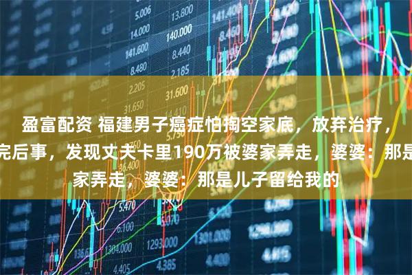 盈富配资 福建男子癌症怕掏空家底，放弃治疗，不料妻子料理完后事，发现丈夫卡里190万被婆家弄走，婆婆：那是儿子留给我的