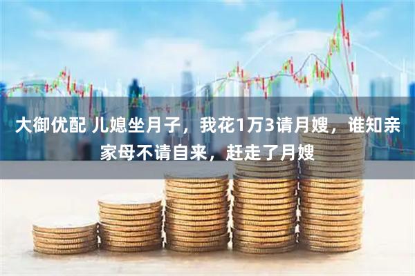 大御优配 儿媳坐月子，我花1万3请月嫂，谁知亲家母不请自来，赶走了月嫂