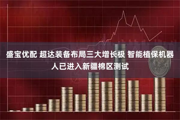 盛宝优配 超达装备布局三大增长极 智能植保机器人已进入新疆棉区测试
