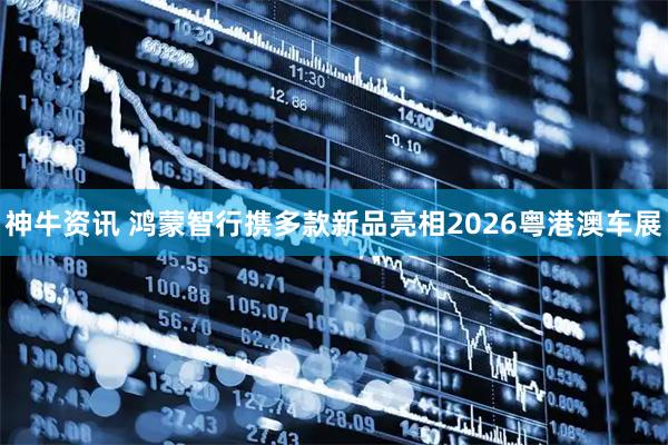 神牛资讯 鸿蒙智行携多款新品亮相2026粤港澳车展