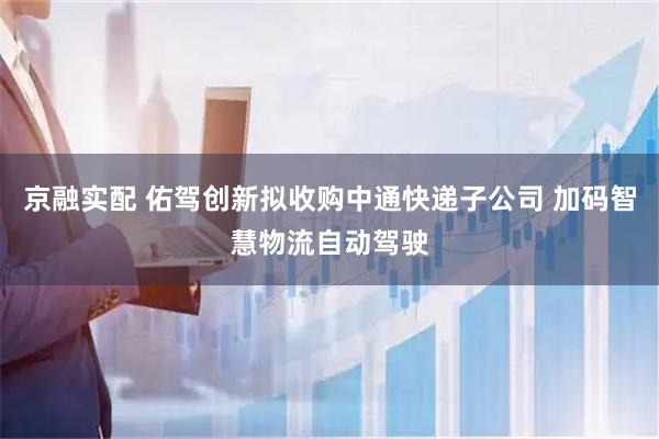 京融实配 佑驾创新拟收购中通快递子公司 加码智慧物流自动驾驶