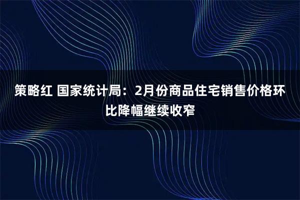 策略红 国家统计局：2月份商品住宅销售价格环比降幅继续收窄