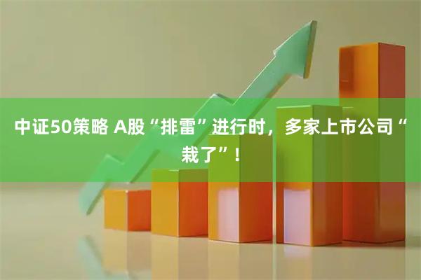 中证50策略 A股“排雷”进行时，多家上市公司“栽了”！