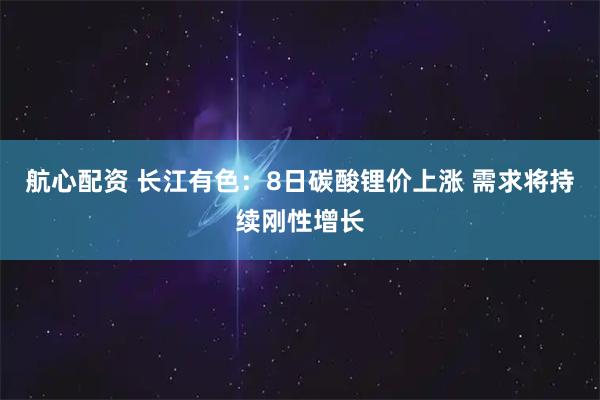 航心配资 长江有色：8日碳酸锂价上涨 需求将持续刚性增长