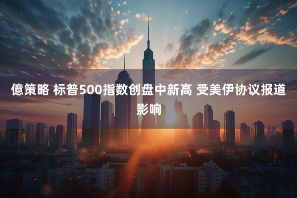億策略 标普500指数创盘中新高 受美伊协议报道影响