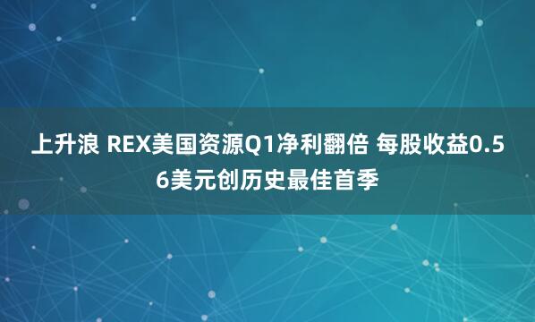 上升浪 REX美国资源Q1净利翻倍 每股收益0.56美元创历史最佳首季