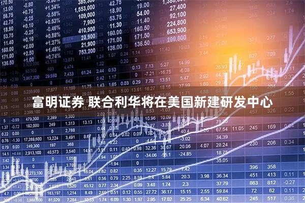 富明证券 联合利华将在美国新建研发中心