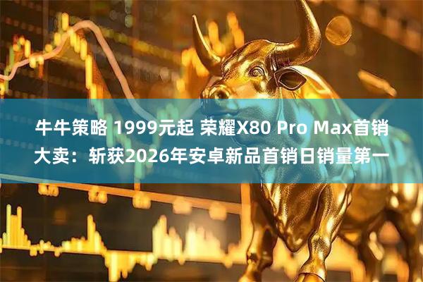 牛牛策略 1999元起 荣耀X80 Pro Max首销大卖：斩获2026年安卓新品首销日销量第一
