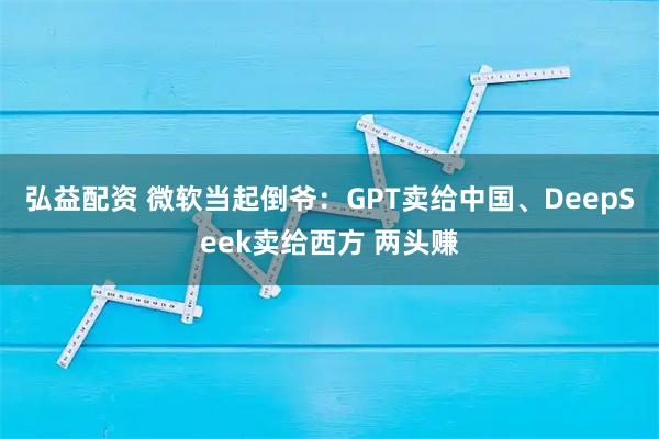 弘益配资 微软当起倒爷：GPT卖给中国、DeepSeek卖给西方 两头赚