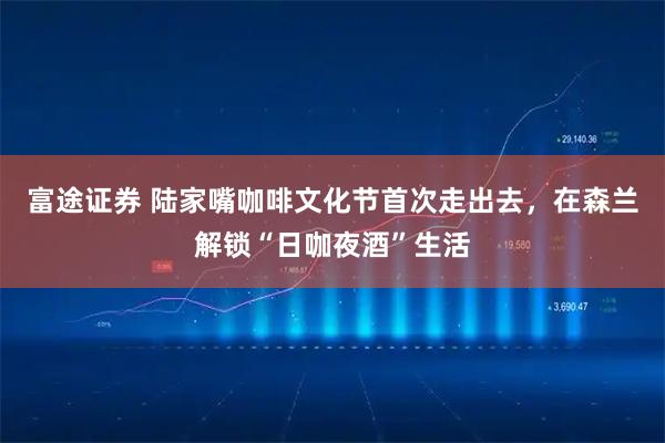 富途证券 陆家嘴咖啡文化节首次走出去，在森兰解锁“日咖夜酒”生活