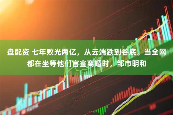 盘配资 七年败光两亿，从云端跌到谷底。当全网都在坐等他们官宣离婚时，邹市明和