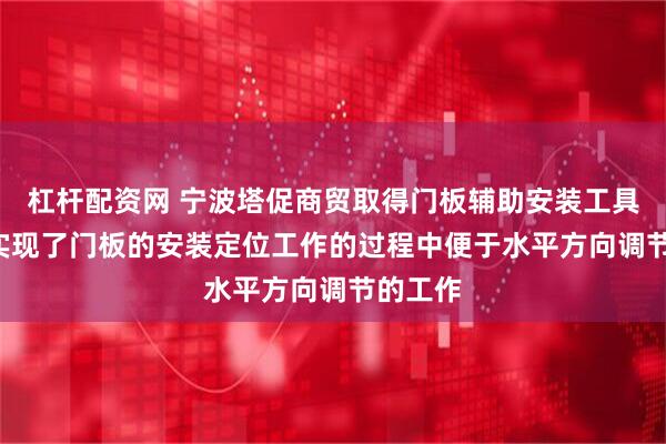杠杆配资网 宁波塔促商贸取得门板辅助安装工具专利, 实现了门板的安装定位工作的过程中便于水平方向调节的工作