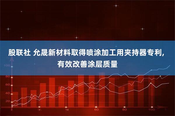 股联社 允晟新材料取得喷涂加工用夹持器专利, 有效改善涂层质量