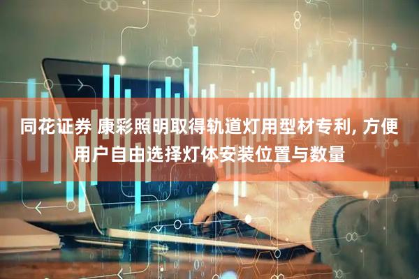 同花证券 康彩照明取得轨道灯用型材专利, 方便用户自由选择灯体安装位置与数量